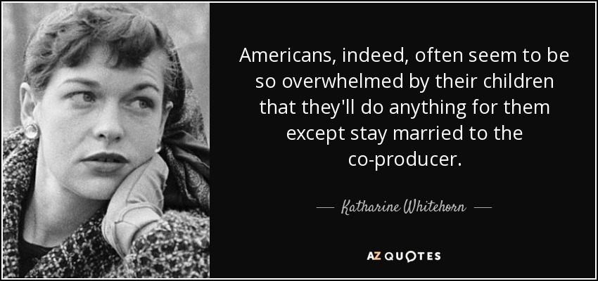 Americans, indeed, often seem to be so overwhelmed by their children that they'll do anything for them except stay married to the co-producer. - Katharine Whitehorn