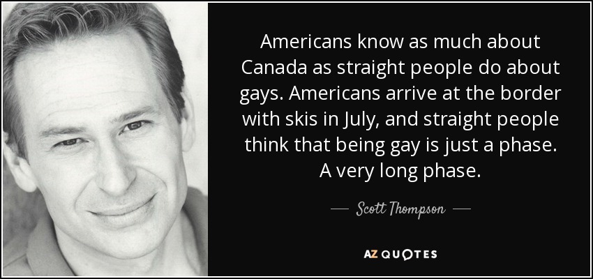 Americans know as much about Canada as straight people do about gays. Americans arrive at the border with skis in July, and straight people think that being gay is just a phase. A very long phase. - Scott Thompson