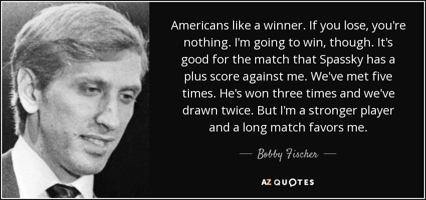 Americans like a winner. If you lose, you're nothing. I'm going to win, though. It's good for the match that Spassky has a plus score against me. We've met five times. He's won three times and we've drawn twice. But I'm a stronger player and a long match favors me. - Bobby Fischer