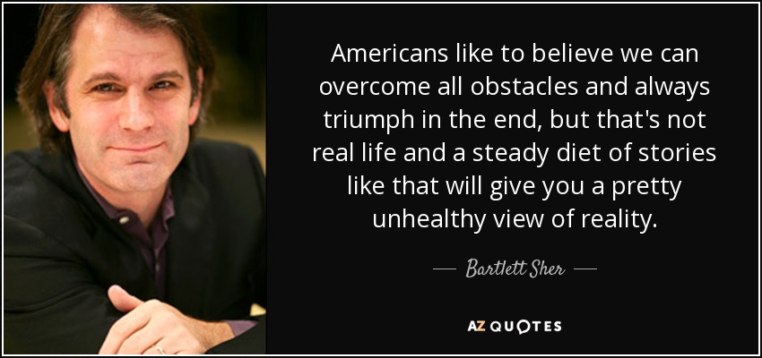 Americans like to believe we can overcome all obstacles and always triumph in the end, but that's not real life and a steady diet of stories like that will give you a pretty unhealthy view of reality. - Bartlett Sher
