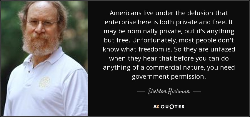 Americans live under the delusion that enterprise here is both private and free. It may be nominally private, but it's anything but free. Unfortunately, most people don't know what freedom is. So they are unfazed when they hear that before you can do anything of a commercial nature, you need government permission. - Sheldon Richman