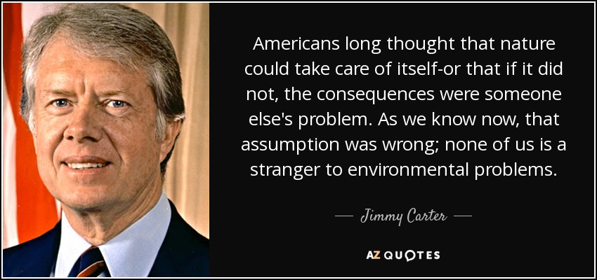 Americans long thought that nature could take care of itself-or that if it did not, the consequences were someone else's problem. As we know now, that assumption was wrong; none of us is a stranger to environmental problems. - Jimmy Carter