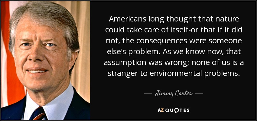 Americans long thought that nature could take care of itself-or that if it did not, the consequences were someone else's problem. As we know now, that assumption was wrong; none of us is a stranger to environmental problems. - Jimmy Carter