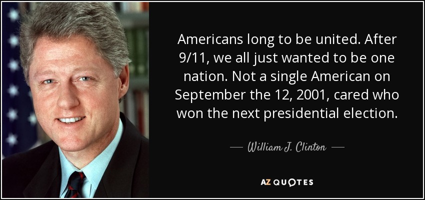 Americans long to be united. After 9/11, we all just wanted to be one nation. Not a single American on September the 12, 2001, cared who won the next presidential election. - William J. Clinton