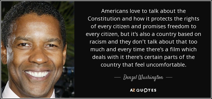 Americans love to talk about the Constitution and how it protects the rights of every citizen and promises freedom to every citizen, but it's also a country based on racism and they don't talk about that too much and every time there's a film which deals with it there's certain parts of the country that feel uncomfortable. - Denzel Washington