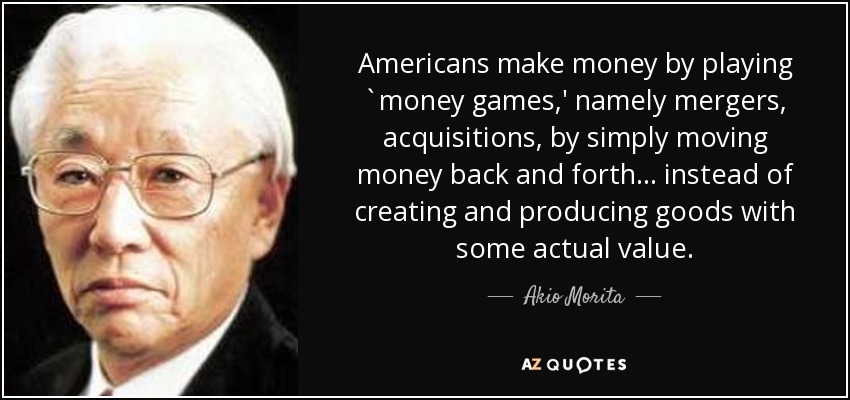 Americans make money by playing `money games,' namely mergers, acquisitions, by simply moving money back and forth ... instead of creating and producing goods with some actual value. - Akio Morita