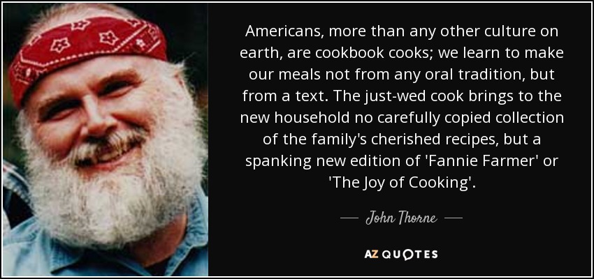 Americans, more than any other culture on earth, are cookbook cooks; we learn to make our meals not from any oral tradition, but from a text. The just-wed cook brings to the new household no carefully copied collection of the family's cherished recipes, but a spanking new edition of 'Fannie Farmer' or 'The Joy of Cooking'. - John Thorne