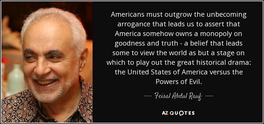 Americans must outgrow the unbecoming arrogance that leads us to assert that America somehow owns a monopoly on goodness and truth - a belief that leads some to view the world as but a stage on which to play out the great historical drama: the United States of America versus the Powers of Evil. - Feisal Abdul Rauf