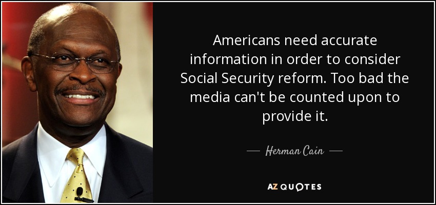 Americans need accurate information in order to consider Social Security reform. Too bad the media can't be counted upon to provide it. - Herman Cain
