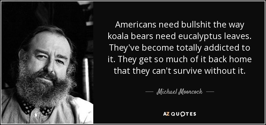 Americans need bullshit the way koala bears need eucalyptus leaves. They've become totally addicted to it. They get so much of it back home that they can't survive without it. - Michael Moorcock