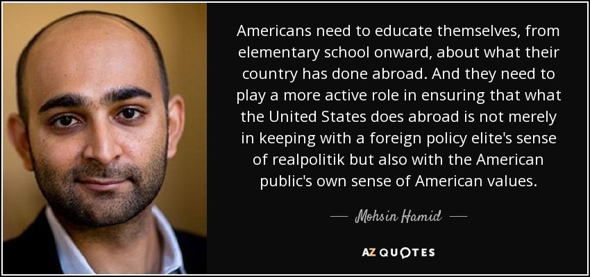 Americans need to educate themselves, from elementary school onward, about what their country has done abroad. And they need to play a more active role in ensuring that what the United States does abroad is not merely in keeping with a foreign policy elite's sense of realpolitik but also with the American public's own sense of American values. - Mohsin Hamid