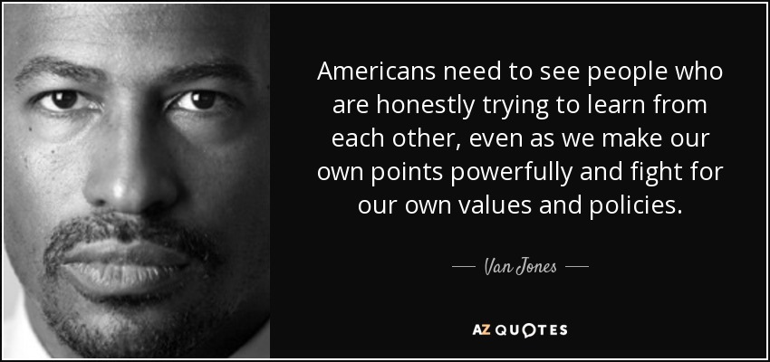 Americans need to see people who are honestly trying to learn from each other, even as we make our own points powerfully and fight for our own values and policies. - Van Jones