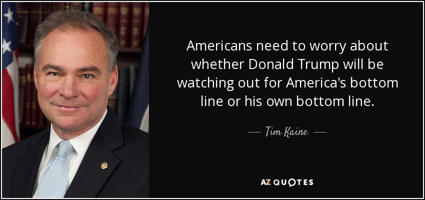 Americans need to worry about whether Donald Trump will be watching out for America's bottom line or his own bottom line. - Tim Kaine