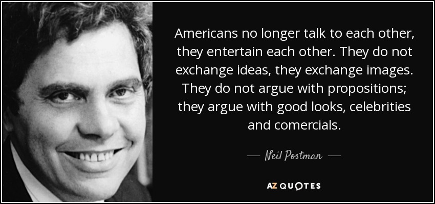 Americans no longer talk to each other, they entertain each other. They do not exchange ideas, they exchange images. They do not argue with propositions; they argue with good looks, celebrities and comercials. - Neil Postman