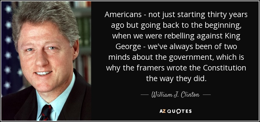 Americans - not just starting thirty years ago but going back to the beginning, when we were rebelling against King George - we've always been of two minds about the government, which is why the framers wrote the Constitution the way they did. - William J. Clinton