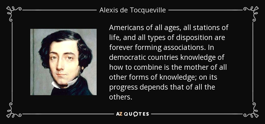 Americans of all ages, all stations of life, and all types of disposition are forever forming associations. In democratic countries knowledge of how to combine is the mother of all other forms of knowledge; on its progress depends that of all the others. - Alexis de Tocqueville