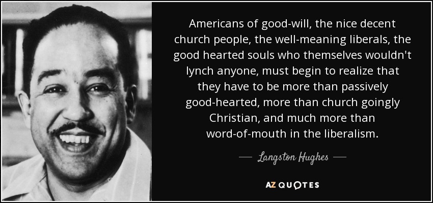 Americans of good-will, the nice decent church people, the well-meaning liberals, the good hearted souls who themselves wouldn't lynch anyone, must begin to realize that they have to be more than passively good-hearted, more than church goingly Christian, and much more than word-of-mouth in the liberalism. - Langston Hughes