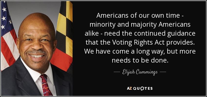 Americans of our own time - minority and majority Americans alike - need the continued guidance that the Voting Rights Act provides. We have come a long way, but more needs to be done. - Elijah Cummings