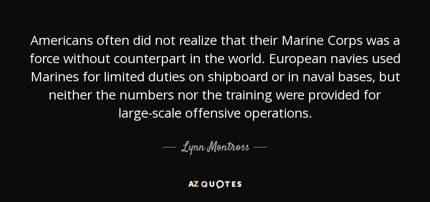 Americans often did not realize that their Marine Corps was a force without counterpart in the world. European navies used Marines for limited duties on shipboard or in naval bases, but neither the numbers nor the training were provided for large-scale offensive operations. - Lynn Montross