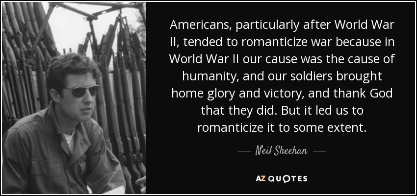 Americans, particularly after World War II, tended to romanticize war because in World War II our cause was the cause of humanity, and our soldiers brought home glory and victory, and thank God that they did. But it led us to romanticize it to some extent. - Neil Sheehan
