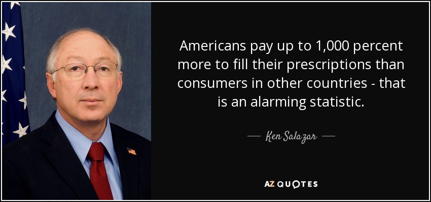 Americans pay up to 1,000 percent more to fill their prescriptions than consumers in other countries - that is an alarming statistic. - Ken Salazar