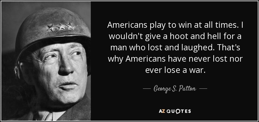 Americans play to win at all times. I wouldn't give a hoot and hell for a man who lost and laughed. That's why Americans have never lost nor ever lose a war. - George S. Patton