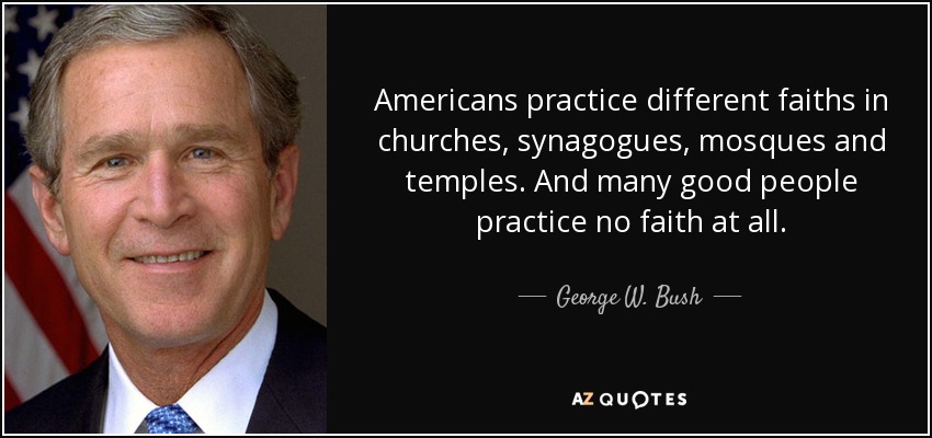 Americans practice different faiths in churches, synagogues, mosques and temples. And many good people practice no faith at all. - George W. Bush