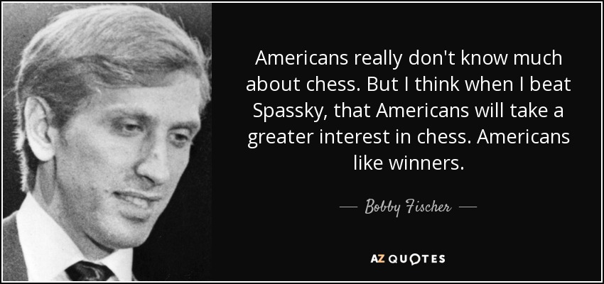 Americans really don't know much about chess. But I think when I beat Spassky, that Americans will take a greater interest in chess. Americans like winners. - Bobby Fischer