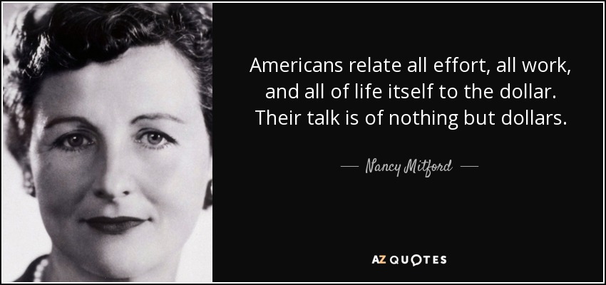 Americans relate all effort, all work, and all of life itself to the dollar. Their talk is of nothing but dollars. - Nancy Mitford