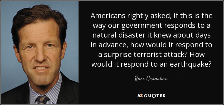 Americans rightly asked, if this is the way our government responds to a natural disaster it knew about days in advance, how would it respond to a surprise terrorist attack? How would it respond to an earthquake? - Russ Carnahan