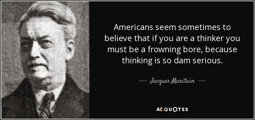 Americans seem sometimes to believe that if you are a thinker you must be a frowning bore, because thinking is so dam serious. - Jacques Maritain