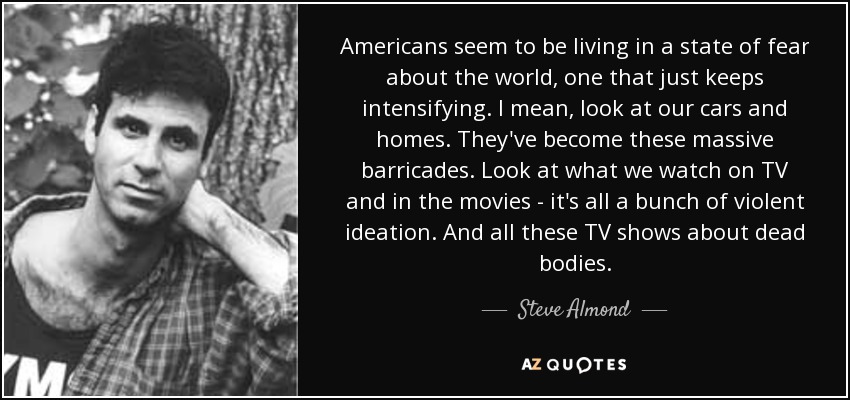 Americans seem to be living in a state of fear about the world, one that just keeps intensifying. I mean, look at our cars and homes. They've become these massive barricades. Look at what we watch on TV and in the movies - it's all a bunch of violent ideation. And all these TV shows about dead bodies. - Steve Almond