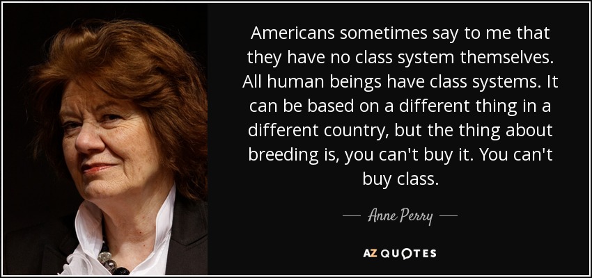 Americans sometimes say to me that they have no class system themselves. All human beings have class systems. It can be based on a different thing in a different country, but the thing about breeding is, you can't buy it. You can't buy class. - Anne Perry