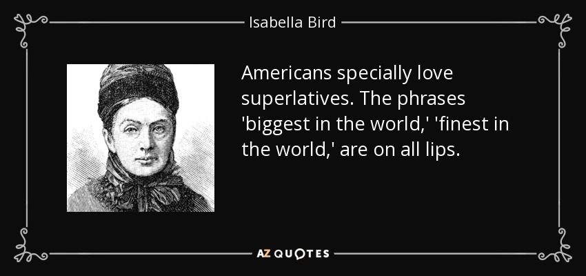 Americans specially love superlatives. The phrases 'biggest in the world,' 'finest in the world,' are on all lips. - Isabella Bird