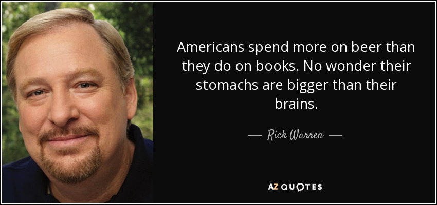Americans spend more on beer than they do on books. No wonder their stomachs are bigger than their brains. - Rick Warren