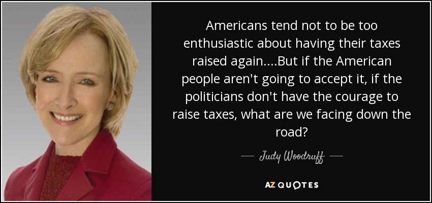 Americans tend not to be too enthusiastic about having their taxes raised again....But if the American people aren't going to accept it, if the politicians don't have the courage to raise taxes, what are we facing down the road? - Judy Woodruff
