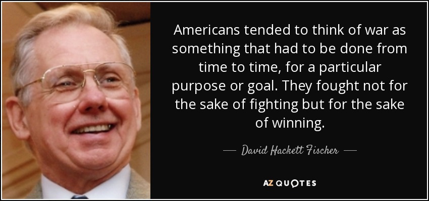 Americans tended to think of war as something that had to be done from time to time, for a particular purpose or goal. They fought not for the sake of fighting but for the sake of winning. - David Hackett Fischer