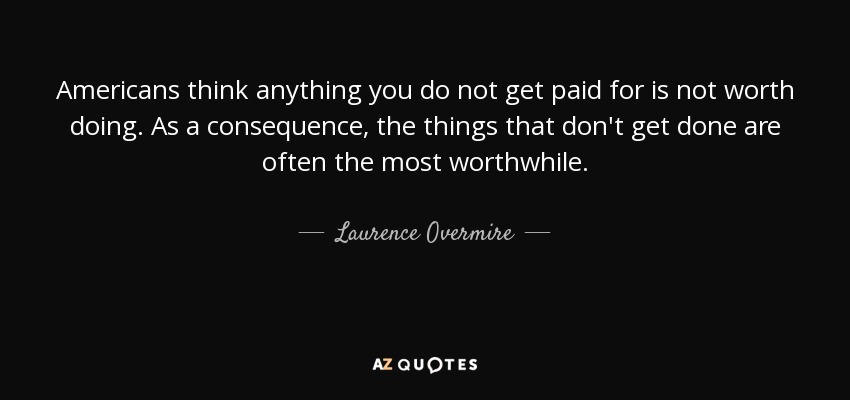 Americans think anything you do not get paid for is not worth doing. As a consequence, the things that don't get done are often the most worthwhile. - Laurence Overmire