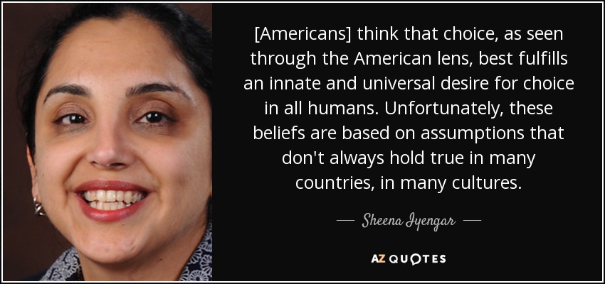 [Americans] think that choice, as seen through the American lens, best fulfills an innate and universal desire for choice in all humans. Unfortunately, these beliefs are based on assumptions that don't always hold true in many countries, in many cultures. - Sheena Iyengar