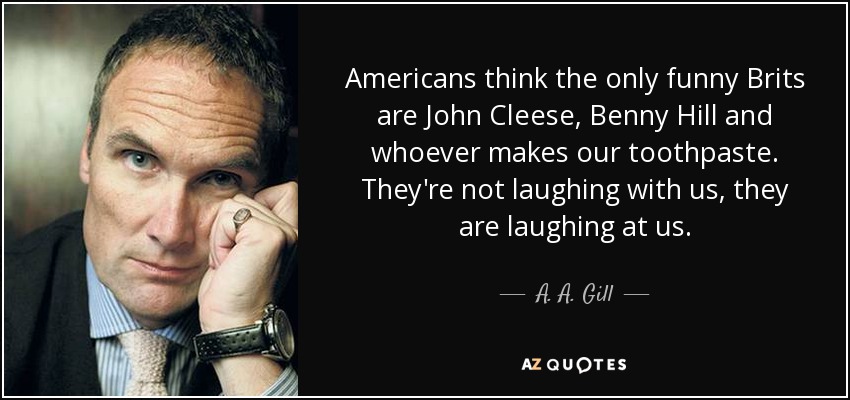 Americans think the only funny Brits are John Cleese, Benny Hill and whoever makes our toothpaste. They're not laughing with us, they are laughing at us. - A. A. Gill