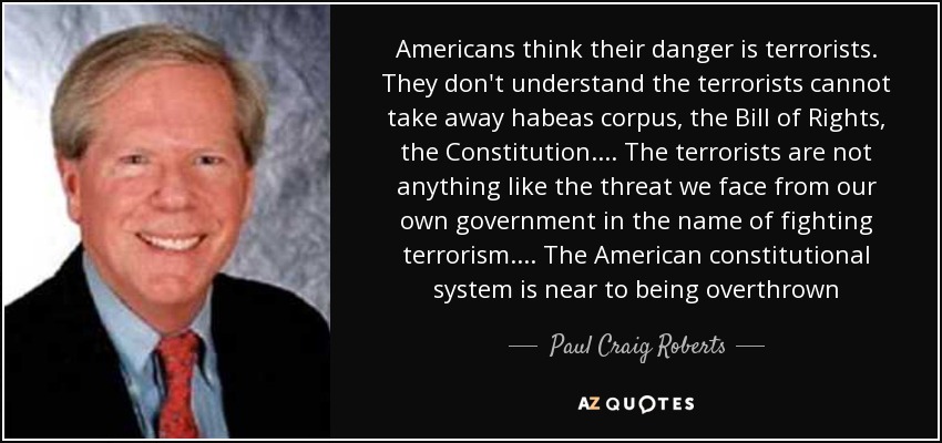 Americans think their danger is terrorists. They don't understand the terrorists cannot take away habeas corpus, the Bill of Rights, the Constitution.... The terrorists are not anything like the threat we face from our own government in the name of fighting terrorism.... The American constitutional system is near to being overthrown - Paul Craig Roberts