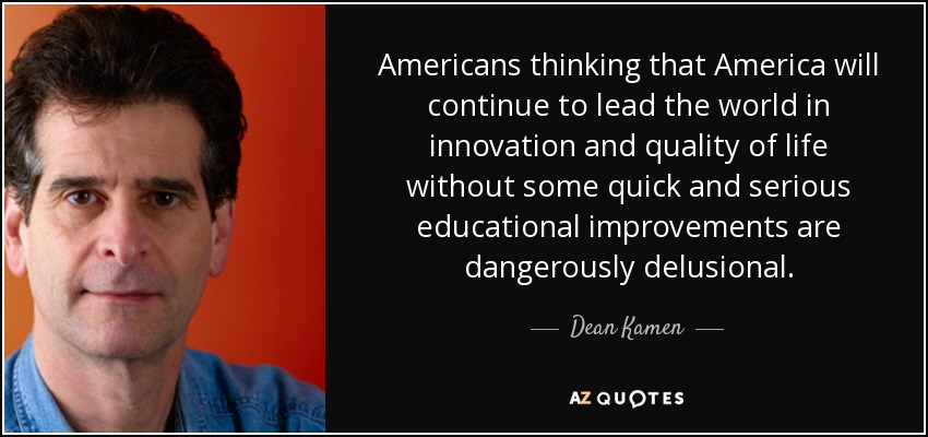Americans thinking that America will continue to lead the world in innovation and quality of life without some quick and serious educational improvements are dangerously delusional. - Dean Kamen