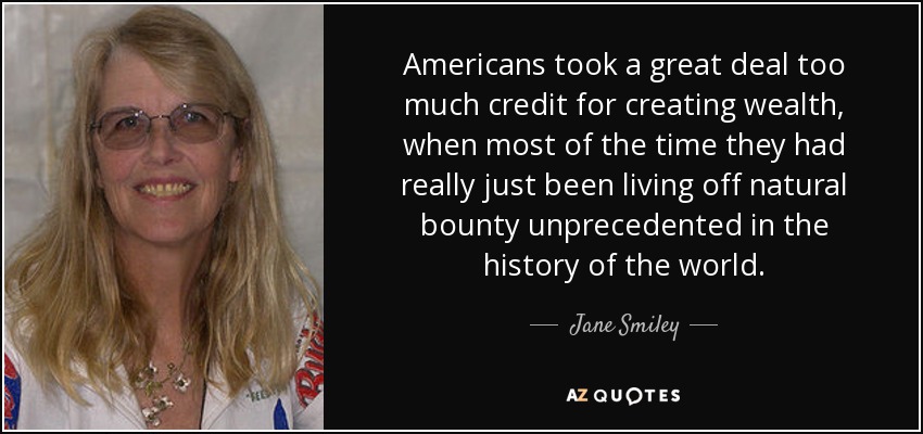 Americans took a great deal too much credit for creating wealth, when most of the time they had really just been living off natural bounty unprecedented in the history of the world. - Jane Smiley