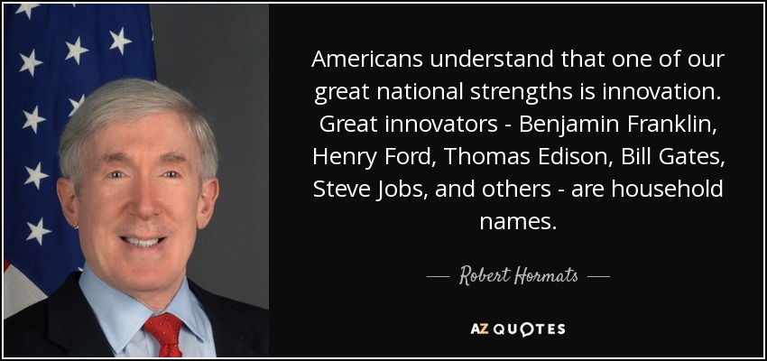 Americans understand that one of our great national strengths is innovation. Great innovators - Benjamin Franklin, Henry Ford, Thomas Edison, Bill Gates, Steve Jobs, and others - are household names. - Robert Hormats