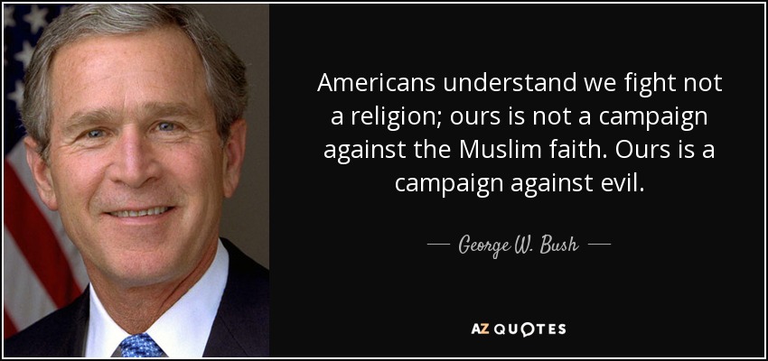 Americans understand we fight not a religion; ours is not a campaign against the Muslim faith. Ours is a campaign against evil. - George W. Bush