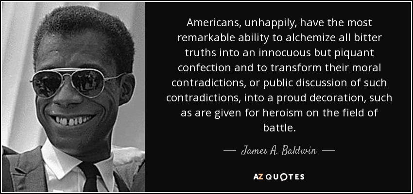 Americans, unhappily, have the most remarkable ability to alchemize all bitter truths into an innocuous but piquant confection and to transform their moral contradictions, or public discussion of such contradictions, into a proud decoration, such as are given for heroism on the field of battle. - James A. Baldwin