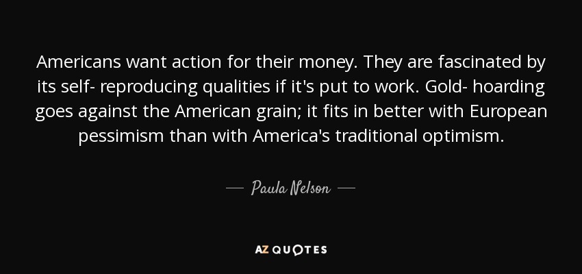 Americans want action for their money. They are fascinated by its self- reproducing qualities if it's put to work. Gold- hoarding goes against the American grain; it fits in better with European pessimism than with America's traditional optimism. - Paula Nelson