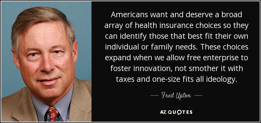 Americans want and deserve a broad array of health insurance choices so they can identify those that best fit their own individual or family needs. These choices expand when we allow free enterprise to foster innovation, not smother it with taxes and one-size fits all ideology. - Fred Upton
