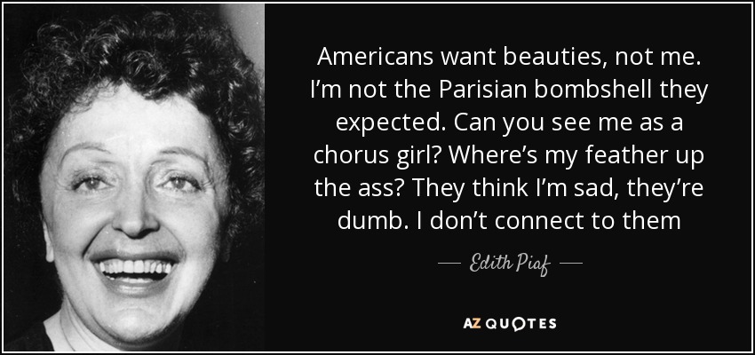 Americans want beauties, not me. I’m not the Parisian bombshell they expected. Can you see me as a chorus girl? Where’s my feather up the ass? They think I’m sad, they’re dumb. I don’t connect to them - Edith Piaf