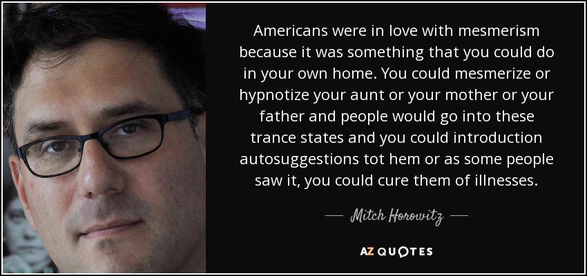 Americans were in love with mesmerism because it was something that you could do in your own home. You could mesmerize or hypnotize your aunt or your mother or your father and people would go into these trance states and you could introduction autosuggestions tot hem or as some people saw it, you could cure them of illnesses. - Mitch Horowitz